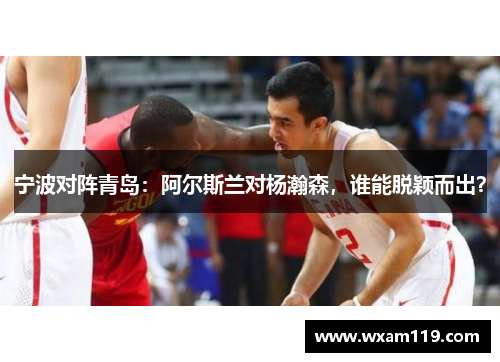 宁波对阵青岛：阿尔斯兰对杨瀚森，谁能脱颖而出？